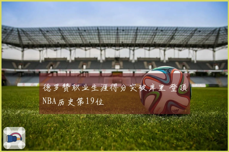 德罗赞职业生涯得分突破库里 登顶NBA历史第19位