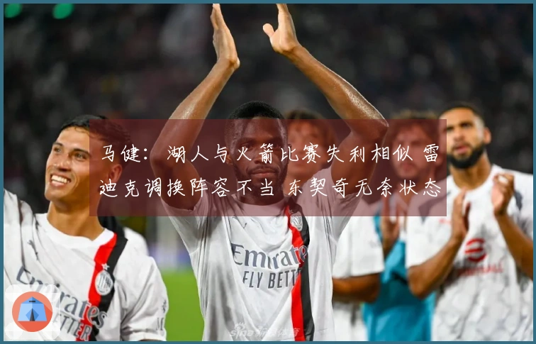 马健：湖人与火箭比赛失利相似 雷迪克调换阵容不当 东契奇无奈状态下滑