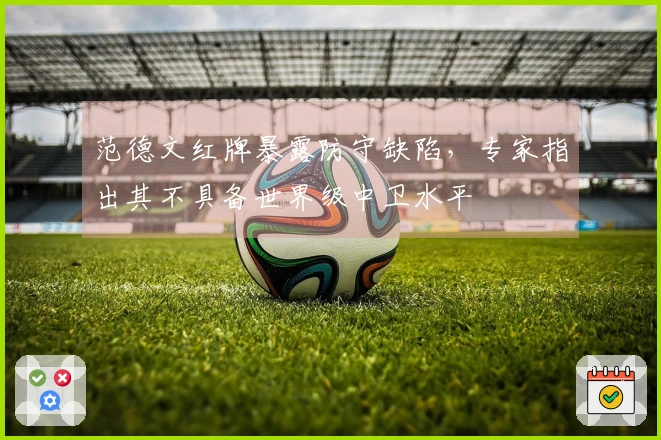 范德文红牌暴露防守缺陷，专家指出其不具备世界级中卫水平