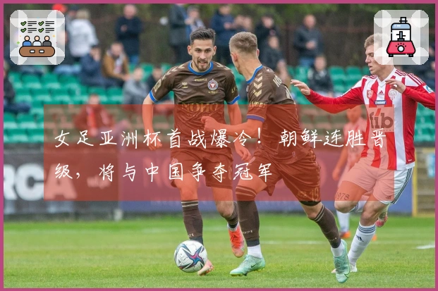 女足亚洲杯首战爆冷！朝鲜连胜晋级，将与中国争夺冠军