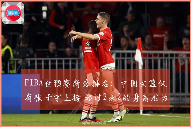FIBA世预赛新秀排名：中国女篮仅有张子宇上榜 超过2米2的身高尤为独特