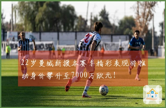 22岁曼城新援本赛季精彩表现将推动身价攀升至7000万欧元！