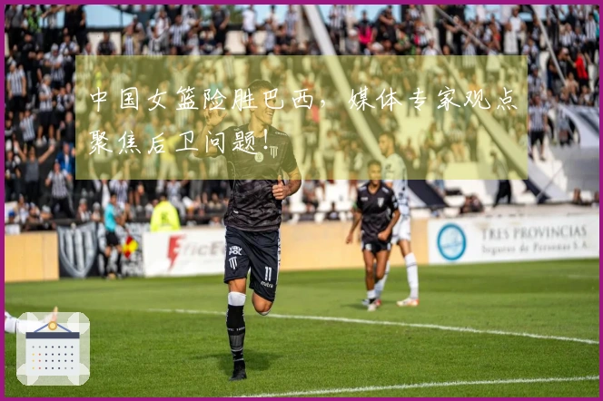 中国女篮险胜巴西，媒体专家观点聚焦后卫问题！