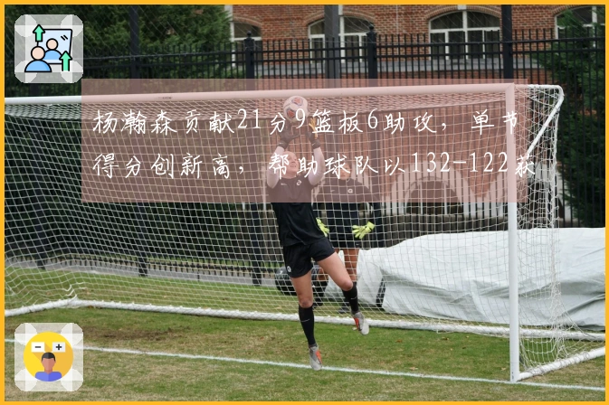 杨瀚森贡献21分9篮板6助攻，单节得分创新高，帮助球队以132-122获胜，在NBA展现进步