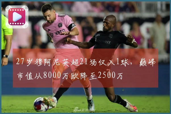 27岁穆阿尼英超21场仅入1球，巅峰市值从8000万欧降至2500万