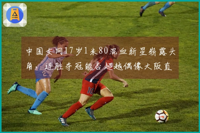 中国女网17岁1米80混血新星崭露头角，连胜夺冠能否超越偶像大阪直美？