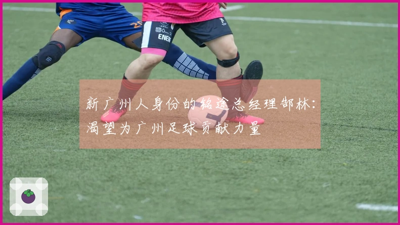 新广州人身份的铭途总经理郜林：渴望为广州足球贡献力量