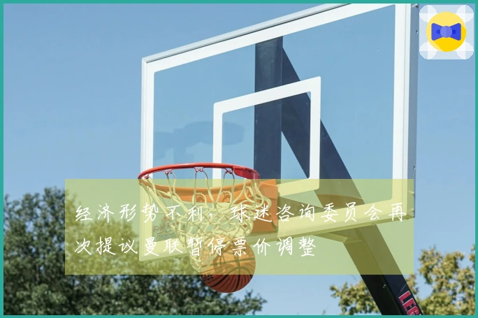 经济形势不利，球迷咨询委员会再次提议曼联暂停票价调整