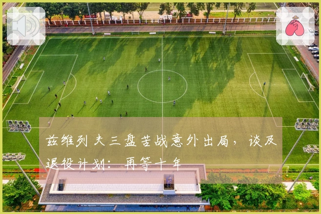 兹维列夫三盘苦战意外出局，谈及退役计划：再等十年