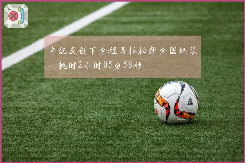 丰配友创下全程马拉松新全国纪录，耗时2小时05分58秒