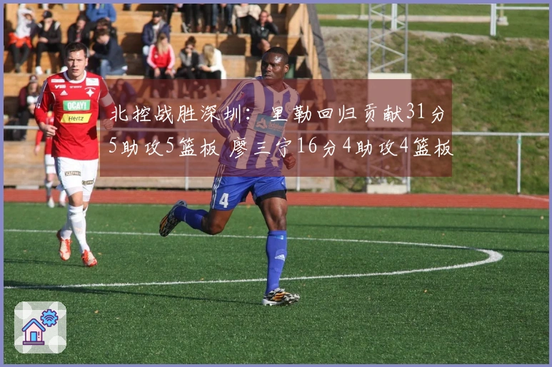 北控战胜深圳：里勒回归贡献31分5助攻5篮板 廖三宁16分4助攻4篮板邹雨宸得16分