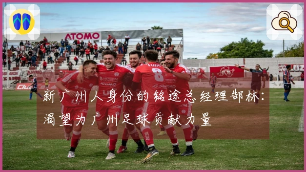 新广州人身份的铭途总经理郜林：渴望为广州足球贡献力量