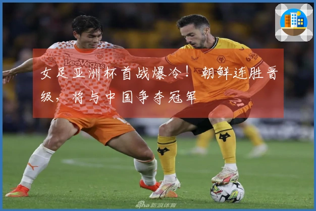 女足亚洲杯首战爆冷！朝鲜连胜晋级，将与中国争夺冠军