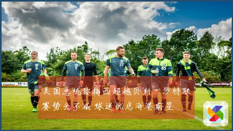 美国总统称梅西超越贝利 - 沙特联赛势头不减 球迷忧虑海港前星