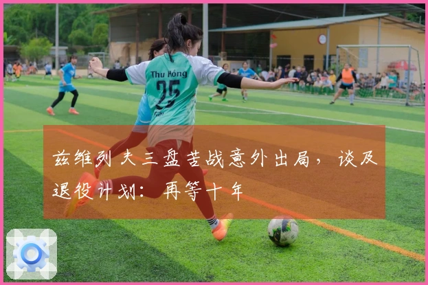 兹维列夫三盘苦战意外出局，谈及退役计划：再等十年