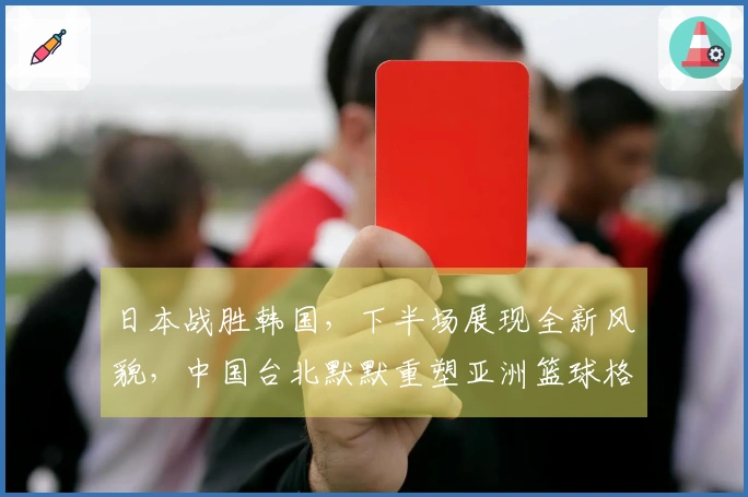 日本战胜韩国，下半场展现全新风貌，中国台北默默重塑亚洲篮球格局